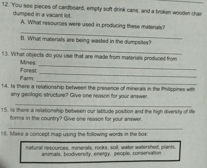 You see pieces of cardboard, empty soft drink cans, and a broken wooden chair 
dumped in a vacant lot. 
_ 
A. What resources were used in producing these materials? 
B. What materials are being wasted in the dumpsites? 
_ 
13. What objects do you use that are made from materials produced from 
Mines: 
_ 
Forest: 
_ 
_ 
Farm: 
14. Is there a relationship between the presence of minerals in the Philippines with 
any geologic structure? Give one reason for your answer. 
_ 
15. Is there a relationship between our latitude position and the high diversity of life 
forms in the country? Give one reason for your answer. 
_ 
16. Make a concept map using the following words in the box: 
natural resources, minerals, rocks, soil, water watershed, plants, 
animals, biodiversity, energy, people, conservation