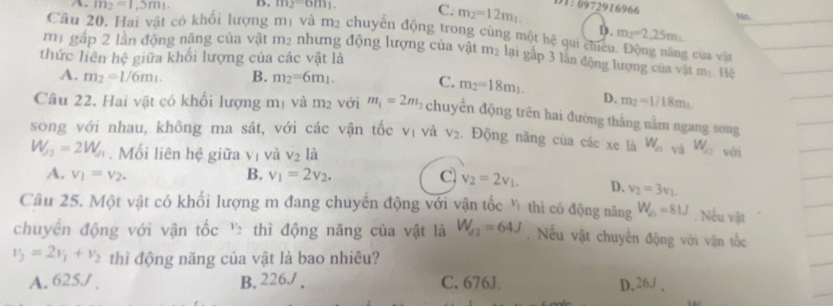 A. m_2=1.5m_1. B. m_2=om_1. C. m_2=12m_1
01:0972916966
No.
D. m_2=2.25m_1.
Câu 20, Hai vật có khổi lượng mị và m_2 chuyên động trong cùng một hệ qui chicu. Động năng của vận
mị gấp 2 lần động năng của vật m_2 nhưng động lượng của vật m_2 lại gấp 3 lần động lượng của vật m_1 Hệ
thức liên hhat c giữa khổi lượng của các vật là
A. m_2=1/6m_1. B. m_2=6m_1. C. m_2=18m_1. D. m_2=1/18m_1
Cầu 22. Hai vật có khổi lượng mị và m² với m_1=2m_2 chuyến động trên hai đường thắng nằm ngang song
song với nhau, không ma sát, với các vận tốc vị và V_2. Động năng của các xe là W_n và W_a2 với
W_f2=2W_f1. Mối liên hệ giữa vị và V_2 là
A. v_1=v_2. B. v_1=2v_2. C v_2=2v_1. D. v_2=3v_1.
Cầu 25. Một vật có khối lượng m đang chuyển động với vận tốc ý thì có động năng W_21=81J. Nếu vật
v_2
chuyển động với vận tốc thì động năng của vật là W_f2=64J. Nếu vật chuyến động với vận tốc
v_3=2v_1+v_2 thì động năng của vật là bao nhiêu?
A. 625J . B. 226./ . C. 676J. D. 26J ,