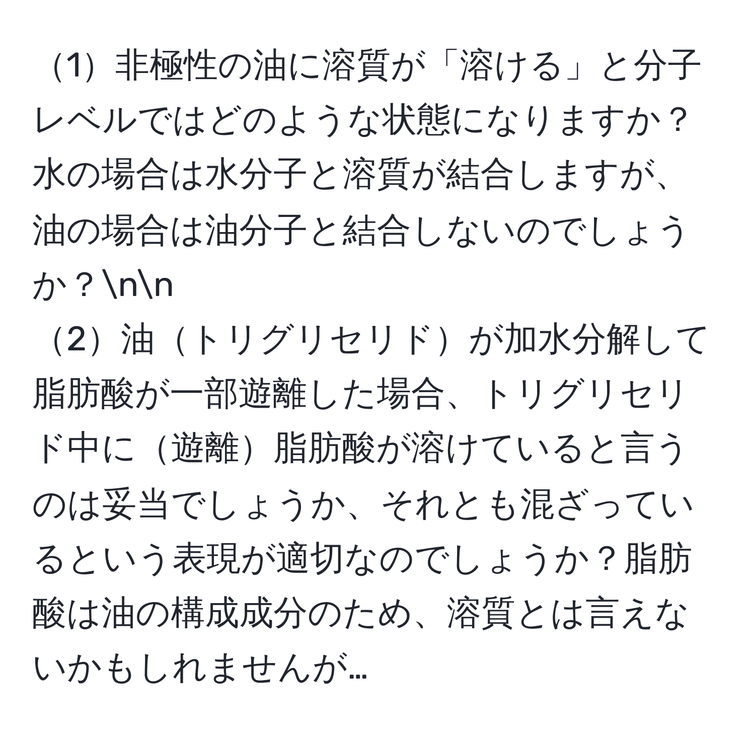 1非極性の油に溶質が「溶ける」と分子レベルではどのような状態になりますか？水の場合は水分子と溶質が結合しますが、油の場合は油分子と結合しないのでしょうか？nn
2油トリグリセリドが加水分解して脂肪酸が一部遊離した場合、トリグリセリド中に遊離脂肪酸が溶けていると言うのは妥当でしょうか、それとも混ざっているという表現が適切なのでしょうか？脂肪酸は油の構成成分のため、溶質とは言えないかもしれませんが…
