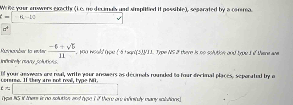 Write your answers exactly (i.e. no decimals and simplified if possible), separated by a comma.
t=-6,-10
sigma^6
Remember to enter  (-6+sqrt(5))/11  , you would type (-6+sqrt(5))/11. Type NS if there is no solution and type I if there are 
infinitely many solutions. 
If your answers are real, write your answers as decimals rounded to four decimal places, separated by a 
comma. If they are not real, type NR.
tapprox □
Type NS if there is no solution and type I if there are infinitely many solutions[