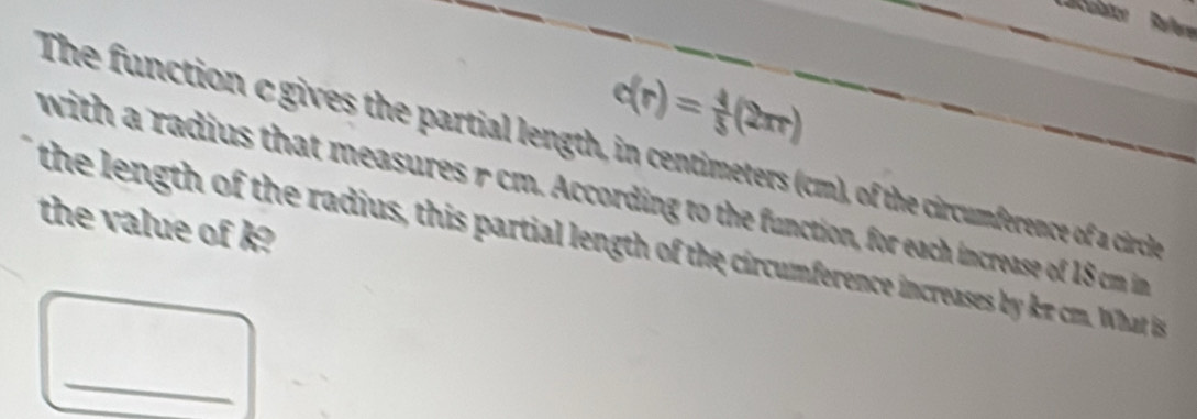 Larculation Refere
c(r)= 4/5 (2π r)
The function cgives the partial length, in centimeters (cm), of the circumference of a circhle 
with a radius that measures r cm. According to the function, for each increase of 18 cm in 
the value of k? 
the length of the radius, this partial length of the circumference increases by kπ cm. What i 
_