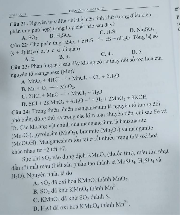 phản ủng oxi hóa khử
hòa học 10 hò
Câu 21: Nguyên tử sulfur chi thể hiện tính khử (trong điều kiện
P
phản ứng phù hợp) trong hợp chất nào sau đây?
n
A. SO_2. B. H_2SO_4. C. H_2S. D. Na_2SO_3.
Câu 22: Cho phản ứng: aSO_2+bH_2Sto cS+dH_2O. Tổng hệ số
(c+d) là(với a, b, c, d tổi giản)
A. 2. B. 3. C. 4 . D. 5.
Câu 23: Phản ứng nào sau đây không có sự thay đổi số oxi hoá của
nguyên tố manganese (Mn)?
A. MnO_2+4HClto MnCl_2+Cl_2+2H_2O
B. Mn+O_2to MnO_2.
C. 2HCl+MnOto MnCl_2+H_2O
D. 6KI+2KMnO_4+4H_2Oxrightarrow ∴ 3I_2+2MnO_2+8KOH
Câu 24: Trong thiên nhiên manganesium là nguyên tố tương đối
phổ biến, đứng thứ ba trong các kim loại chuyền tiếp, chỉ sau Fe và
Ti. Các khoáng vật chính của manganesium là hausmanite
(Mn_3O_4) , pyrolusite (MnO_2) , braunite (Mn_2O_3) và manganite
(MnOOH). Manganesium tồn tại ở rất nhiều trạng thái oxi hoá
khác nhau từ +2 tới +7.
Sục khí SO_2 vào dung dịch KMnO_4 (thuốc tím), màu tím nhạt
dần rồi mất màu (biết sản phẩm tạo thành là MnSO_4,H_2SO_4 y và
H_2O) Nguyên nhân là do
A. SO_2 đã oxi hoá KMnO_4 thành MnO_2.
B. SO_2 đã khử KMnO_4 thành Mn^(2+).
C. KMnO_4 đã khử SO_2 thành S.
D. H_2O da oxi hoá KMnO_4 thành Mn^(2+).