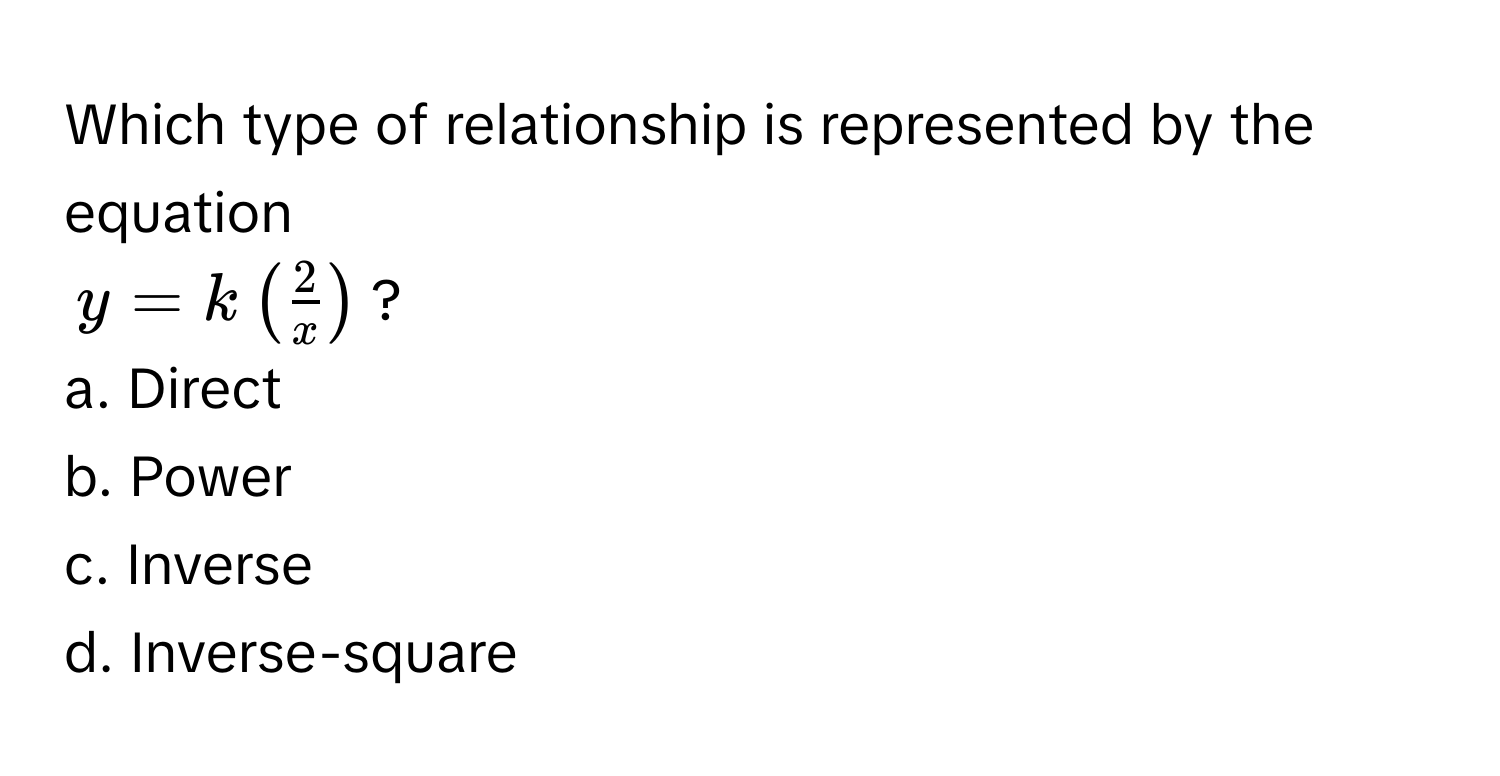 Which type of relationship is represented by the equation  
$y = k (  2/x  )$? 

a. Direct
b. Power
c. Inverse
d. Inverse-square