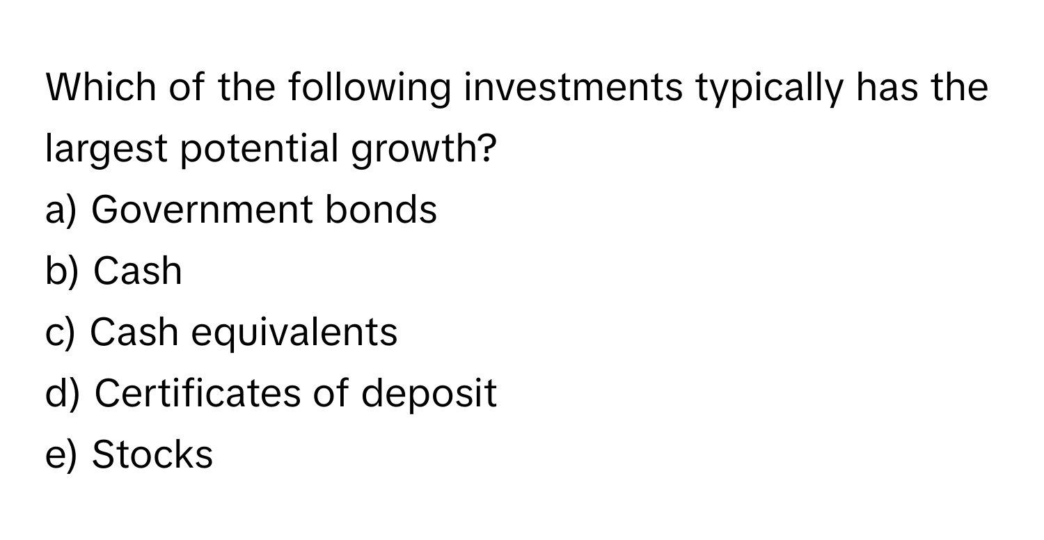 Which of the following investments typically has the largest potential growth?

a) Government bonds
b) Cash
c) Cash equivalents
d) Certificates of deposit
e) Stocks