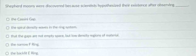 Shepherd moons were discovered because scientists hypothesized their existence after observing_
the Cassini Gap.
the spiral density waves in the ring system.
that the gaps are not empty space, but low density regions of material.
the narrow F Ring.
the backlit E Ring.