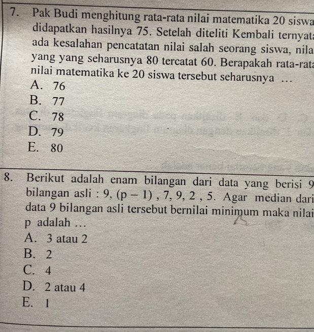 Pak Budi menghitung rata-rata nilai matematika 20 siswa
didapatkan hasilnya 75. Setelah diteliti Kembali ternyata
ada kesalahan pencatatan nilai salah seorang siswa, nila
yang yang seharusnya 80 tercatat 60. Berapakah rata-rata
nilai matematika ke 20 siswa tersebut seharusnya …
A. 76
B. 77
C. 78
D. 79
E. 80
8. Berikut adalah enam bilangan dari data yang berisi 9
bilangan asli : 9, (p-1), 7, 9, 2, 5. Agar median dari
data 9 bilangan asli tersebut bernilai minimum maka nilai
p adalah .
A. 3 atau 2
B. 2
C. 4
D. 2 atau 4
E. 1