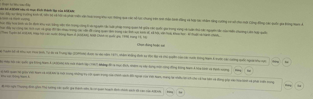 đoạn tư liệu sau đây.
bên bố ASEAN nều rõ mục đích thành lập của ASEAN:
là bình và thịnh vượng
ác đấy sự tăng trưởng kinh tế, tiến bộ xã hội và phát triển văn hoá trong khu vực thông qua các nô lực chung trên tinh thần bình đẳng và hợp tác nhãm tăng cường cơ sở cho một Cộng đồng các quốc gia Đông Nam Á
đhúc đấy hoà bình và ốn định khu vực bằng việc tôn trọng công lí và nguyên tắc luật pháp trong quan hệ giữa các quốc gia trong vùng và tuân thủ các nguyên tắc của Hiến chương Liên hợp quốc.
húc đấy sự cộng tác tích cực và giúp đỡ lần nhau trong các vấn đề cùng quan tâm trong các lĩnh vực kinh tế, xã hội, văn hoá, khoa học - kĩ thuật và hành chính,...
(Theo Tuyên bố ASEAN, Hiệp hội các nước Đông Nam Á (ASEAN), NXB Chính trị quốc gia, 1998, trang 15, 16)
Chọn đúng hoặc sai
Ta) Tuyên bố về Khu vực Hoà bình, Tự do và Trung lập (ZOPFAN) được ra vào năm 1971, nhãm khắng định sự độc lập và chủ quyền của các nước Đông Nam Á trước các cường quốc ngoài khu vực. Đúng Sai
b) Hiệp hội các quốc gia Đông Nam Á (ASEAN) khi mới thành lập (1967) không đề ra mục đích, nhiệm vụ xây dựng một cộng đồng Đông Nam Á hòa bình và thịnh vượng. Đúng Sai
khu vực Đông Nam Á.
c) Mối quan hệ giữa Việt Nam và ASEAN là một trong những trụ cột quan trong của chính sách đối ngoại của Việt Nam, mang lại nhiều lợi ích cho cả hai bên và đóng góp vào hòa bình và phát triển trong
Đứng Sai
đ) Hội nghị Thượng đỉnh gồm Thủ tướng các quốc gia thành viên; là cơ quan hoạch định chính sách tối cao của ASEAN Đúng Sai