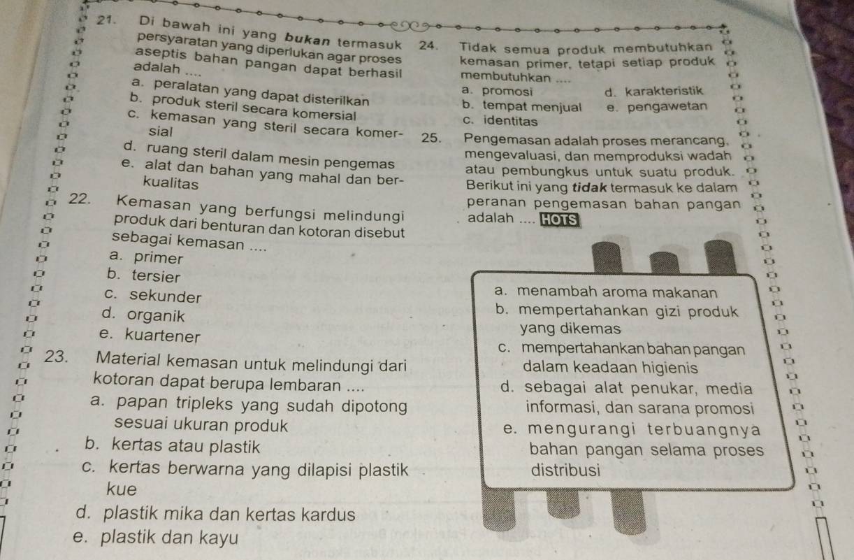 Di bawah ini yang bukan termasuk 24. Tidak semua produk membutuhkan
persyaratan yang diperlukan agar proses kemasan primer, tetapi setiap produk
aseptis bahan pangan dapat berhasil membutuhkan ....
adalah ....
a. promosi d. karakteristik
a. peralatan yang dapat disterilkan
b. tempat menjual e. pengawetan
b. produk steril secara komersial c.identitas
c. kemasan yang steril secara komer- 25. Pengemasan adalah proses merancang.
sial
mengevaluasi, dan memproduksi wadah
d. ruang steril dalam mesin pengemas atau pembungkus untuk suatu produk.
e. alat dan bahan yang mahal dan ber- Berikut ini yang tidak termasuk ke dalam
kualitas
peranan pengemasan bahan pangan
22. Kemasan yang berfungsi melindungi adalah .... HOTS
produk dari benturan dan kotoran disebut
sebagai kemasan ....
a. primer
b. tersier
c. sekunder
a. menambah aroma makanan
d. organik
b. mempertahankan gizi produk
e. kuartener
yang dikemas
c. mempertahankan bahan pangan
23. Material kemasan untuk melindungi dari dalam keadaan higienis
kotoran dapat berupa lembaran .... d. sebagai alat penukar, media
a. papan tripleks yang sudah dipotong informasi, dan sarana promosi
sesuai ukuran produk e. mengurangi terbuangnya
b. kertas atau plastik bahan pangan selama proses
c. kertas berwarna yang dilapisi plastik distribusi
kue
d. plastik mika dan kertas kardus
e. plastik dan kayu