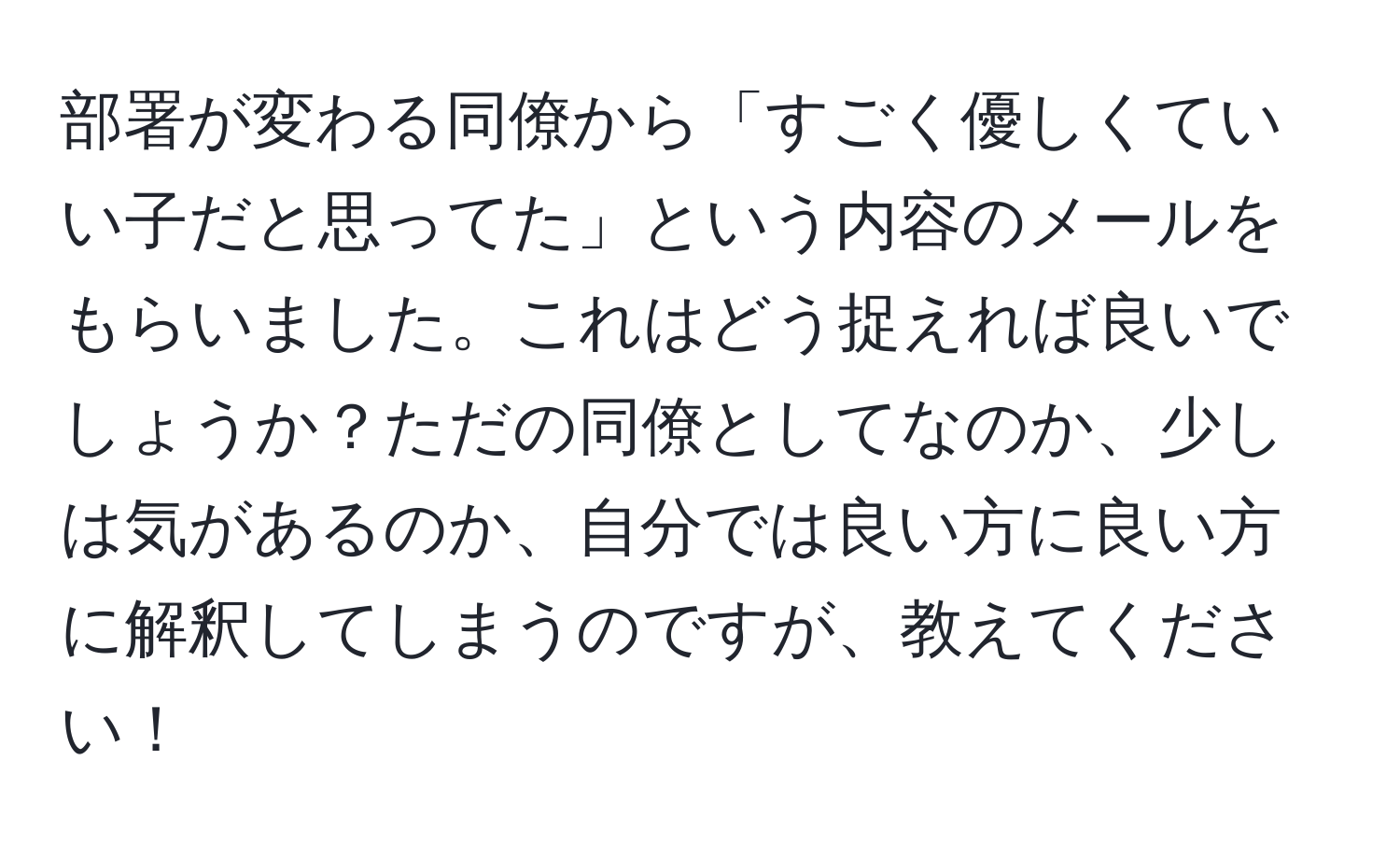 部署が変わる同僚から「すごく優しくていい子だと思ってた」という内容のメールをもらいました。これはどう捉えれば良いでしょうか？ただの同僚としてなのか、少しは気があるのか、自分では良い方に良い方に解釈してしまうのですが、教えてください！