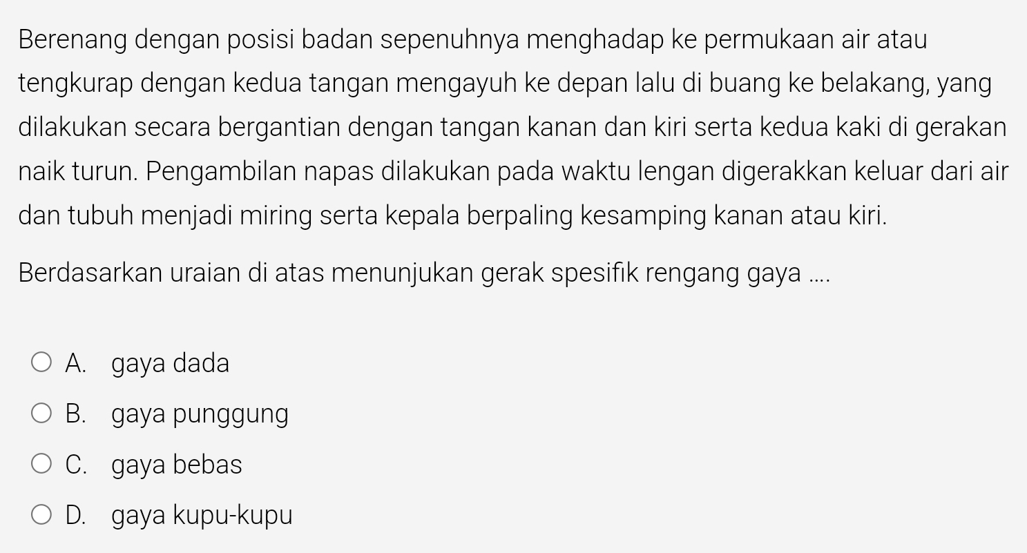 Berenang dengan posisi badan sepenuhnya menghadap ke permukaan air atau
tengkurap dengan kedua tangan mengayuh ke depan lalu di buang ke belakang, yang
dilakukan secara bergantian dengan tangan kanan dan kiri serta kedua kaki di gerakan
naik turun. Pengambilan napas dilakukan pada waktu lengan digerakkan keluar dari air
dan tubuh menjadi miring serta kepala berpaling kesamping kanan atau kiri.
Berdasarkan uraian di atas menunjukan gerak spesifik rengang gaya ....
A. gaya dada
B. gaya punggung
C. gaya bebas
D. gaya kupu-kupu