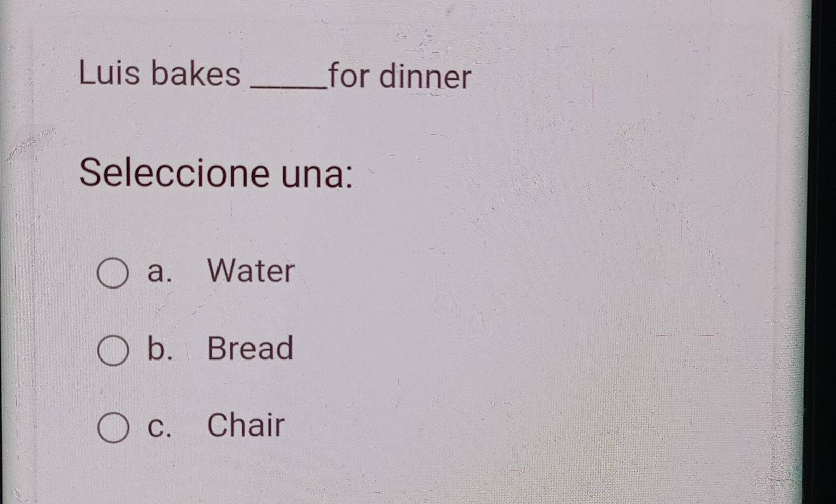 Luis bakes_ for dinner
Seleccione una:
a. Water
b. Bread
c. Chair