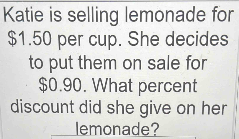 Katie is selling lemonade for
$1.50 per cup. She decides 
to put them on sale for
$0.90. What percent 
discount did she give on her 
lemonade?