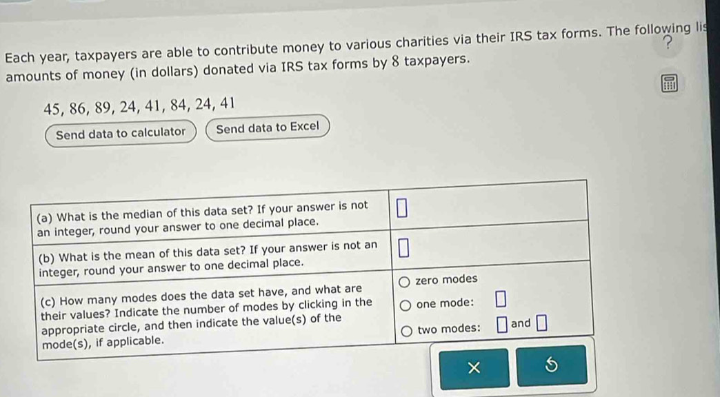 Each year, taxpayers are able to contribute money to various charities via their IRS tax forms. The following lis ? 
amounts of money (in dollars) donated via IRS tax forms by 8 taxpayers.
45, 86, 89, 24, 41, 84, 24, 41
Send data to calculator Send data to Excel