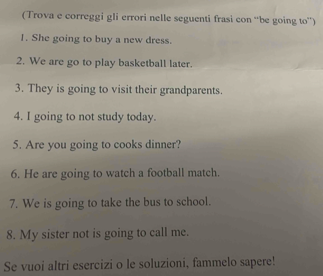 (Trova e correggi gli errori nelle seguenti frasi con “be going to”) 
1. She going to buy a new dress. 
2. We are go to play basketball later. 
3. They is going to visit their grandparents. 
4. I going to not study today. 
5. Are you going to cooks dinner? 
6. He are going to watch a football match. 
7. We is going to take the bus to school. 
8. My sister not is going to call me. 
Se vuoi altri esercizi o le soluzioni, fammelo sapere!