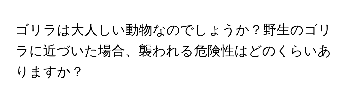 ゴリラは大人しい動物なのでしょうか？野生のゴリラに近づいた場合、襲われる危険性はどのくらいありますか？