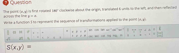 Question 
The point (x,y) is first rotated 180° clockwise about the origin, translated 6 units to the left, and then reflected 
across the line y=x. 
Write a function S to represent the sequence of transformations applied to the point (x,y).
 □ /□   (0) 10 0° + = = π a β ε 9 sin cos tan sin^(-1) cot^- tan^(-1) overline □  L^(y t 
U 
sqrt(□) sqrt [□ ]□ ) □ _□  × < > 2 A μ ρ φ csc sec cot log log _□  In ⊥ (;;]
S(x,y)=