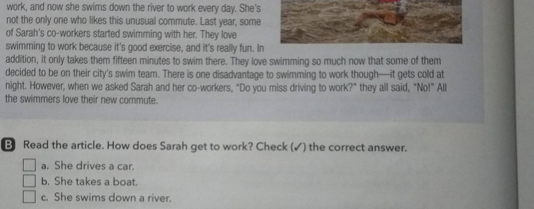 work, and now she swims down the river to work every day. She's
not the only one who likes this unusual commute. Last year, some
of Sarah's co-workers started swimming with her. They love
swimming to work because it's good exercise, and it's really fun. In
addition, it only takes them fifteen minutes to swim there. They love swimming so much now that some of them
decided to be on their city's swim team. There is one disadvantage to swimming to work though—it gets cold at
night. However, when we asked Sarah and her co-workers, “Do you miss driving to work?” they all said, “No!” All
the swimmers love their new commute.
B Read the article. How does Sarah get to work? Check (✓) the correct answer.
a. She drives a car.
b. She takes a boat.
c. She swims down a river.