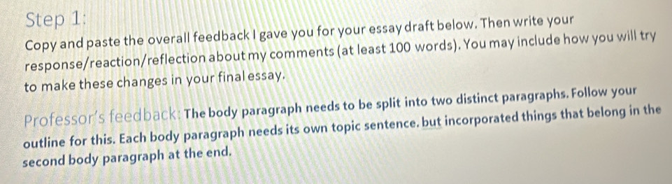 Copy and paste the overall feedback I gave you for your essay draft below. Then write your 
response/reaction/reflection about my comments (at least 100 words). You may include how you will try 
to make these changes in your final essay. 
Professor's feedback: The body paragraph needs to be split into two distinct paragraphs. Follow your 
outline for this. Each body paragraph needs its own topic sentence. but incorporated things that belong in the 
second body paragraph at the end.