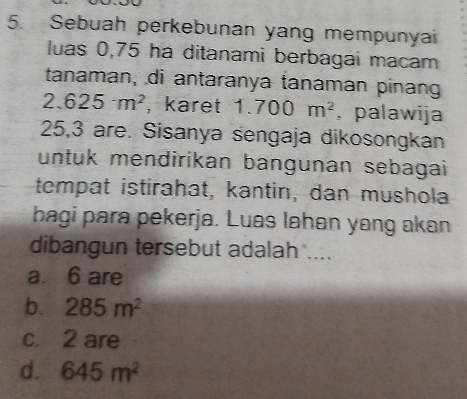 Sebuah perkebunan yang mempunyai
luas 0,75 ha ditanami berbagai macam
tanaman, di antaranya tanaman pinang
2.625m^2 , karet 1.700m^2 , palawija
25, 3 are. Sisanya sengaja dikosongkan
untuk mendirikan bangunan sebagai
tempat istirahat, kantin, dan mushola
bagi para pekerja. Luas lahan yang akan
dibangun tersebut adalah ....
a. 6 are
b. 285m^2
c. 2 are
d. 645m^2