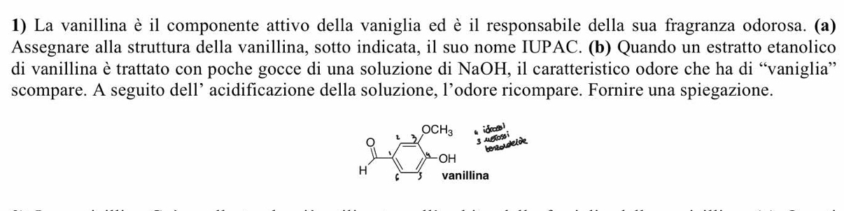 La vanillina è il componente attivo della vaniglia ed è il responsabile della sua fragranza odorosa. (a)
Assegnare alla struttura della vanillina, sotto indicata, il suo nome IUPAC. (b) Quando un estratto etanolico
di vanillina è trattato con poche gocce di una soluzione di NaOH, il caratteristico odore che ha di “vaniglia”
scompare. A seguito dell’ acidificazione della soluzione, l’odore ricompare. Fornire una spiegazione.