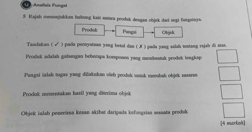 Analisis Fungsi 
5 Rajah menunjukkan hubung kait antara produk dengan objek dari segi fungsinya. 
Produk Fungsi Objek 
Tandakan ( ✓ ) pada pernyataan yang betul dan ( ✗ ) pada yang salah tentang rajah di atas. 
Produk adalah gabungan beberapa komponen yang membentuk produk lengkap 
Fungsi ialah tugas yang dilakukan oleh produk untuk merubah objek sasaran 
Produk menentukan hasil yang diterima objek 
Objek ialah penerima kesan akibat daripada kefungsian sesuatu produk 
[4 markah]