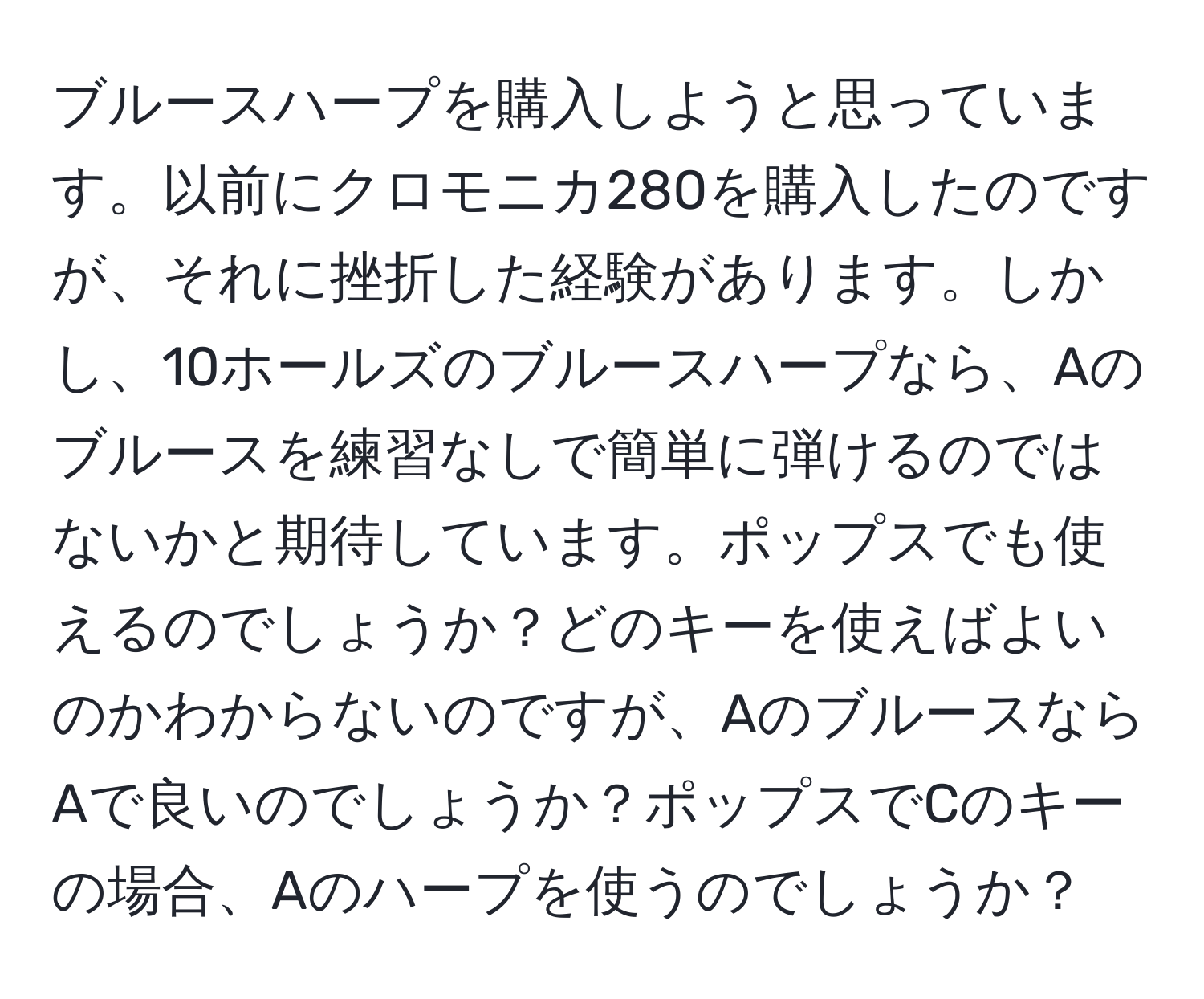 ブルースハープを購入しようと思っています。以前にクロモニカ280を購入したのですが、それに挫折した経験があります。しかし、10ホールズのブルースハープなら、Aのブルースを練習なしで簡単に弾けるのではないかと期待しています。ポップスでも使えるのでしょうか？どのキーを使えばよいのかわからないのですが、AのブルースならAで良いのでしょうか？ポップスでCのキーの場合、Aのハープを使うのでしょうか？