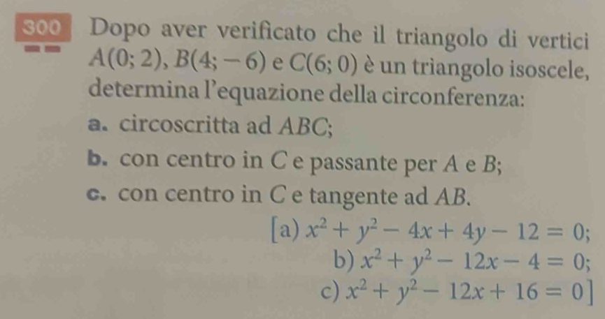 300 Dopo aver verificato che il triangolo di vertici
a A(0;2), B(4;-6) e C(6;0) è un trìangolo isoscele,
determina l’equazione della circonferenza:
a. circoscritta ad ABC;
b. con centro in C e passante per A e B;
c. con centro in C e tangente ad AB.
[a) x^2+y^2-4x+4y-12=0;
b) x^2+y^2-12x-4=0; a
c) x^2+y^2-12x+16=0]