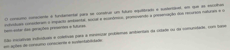 consumo consciente é fundamental para se construir um futuro equilibrado e sustentável, em que as escolhas 
individuais consideram o impacto ambiental, social e econômico, promovendo a preservação dos recursos naturais e o 
bem-estar das gerações presentes e futuras. 
São iniciativas individuais e coletivas para a minimizar problemas ambientais da cidade ou da comunidade, com base 
em ações de consumo consciente e sustentabilidade: