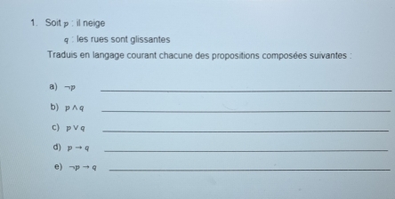 Soitp : il neige 
q :les rues sont glissantes 
Traduis en langage courant chacune des propositions composées suivantes : 
a) 7
_ 
b) pwedge q _ 
c) pvee q _ 
d) pto q _ 
e) neg pto q _