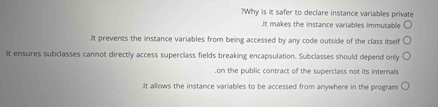 ?Why is it safer to declare instance variables private
.It makes the instance variables immutable.It prevents the instance variables from being accessed by any code outside of the class itself
It ensures subclasses cannot directly access superclass fields breaking encapsulation. Subclasses should depend only.on the public contract of the superclass not its internals.It allows the instance variables to be accessed from anywhere in the program