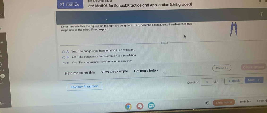 MR. ANTWINE (LMS)
L realize 8-6 MathXL for School: Practice and Application (LMS graded)
d
Determine whether the figures on the right are congruent. If so, describe a congruence transformation that
maps one to the other. If not, explain.
A. Yes. The congruence transformation is a reflection.
B. Yes. The congruence transformation is a translation.
C. Yes The conoruence transformation is a rotation
Help me solve this View an example Get more help ^ Clear all Check spa e 
Review Progress Question 3 of 4 4 Back Next
Cerrar sesion 10 de feb 10:50