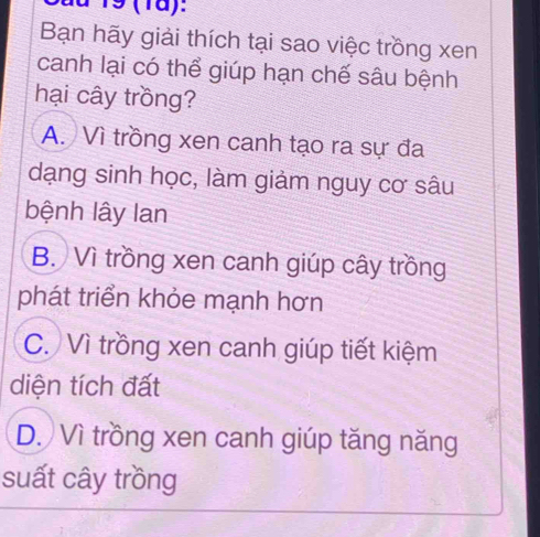 a 19 (1ä):
Bạn hãy giải thích tại sao việc trồng xen
canh lại có thể giúp hạn chế sâu bệnh
hại cây trồng?
A. Vì trồng xen canh tạo ra sự đa
dạng sinh học, làm giảm nguy cơ sâu
bệnh lây Ian
B. Vì trồng xen canh giúp cây trồng
phát triển khỏe mạnh hơn
C. Vì trồng xen canh giúp tiết kiệm
diện tích đất
D. Vì trồng xen canh giúp tăng năng
suất cây trồng