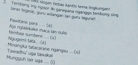 1s slogan bebas kanthi tema lingkungan 
2. Tembang ing ngisor iki ganepana nganggo tembung sing 
laras tegese, guru wilangan lan guru lagune! 
Pawitane para ..... (a) 
Aja nglalekake maca ian nulis 
Nimbaa sumbere .... (u) 
Ngugemi tata....(a) 
Minangka tatacarane ngangsu ....(u) 
Tawadhu' uga tawakal 
Mungguh lair uga .... (i)