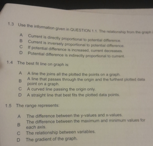 1.3 Use the information given in QUESTION 1.1. The relationship from the graph i
A Current is directly proportional to potential difference.
B Current is inversely proportional to potential difference.
C If potential difference is increased, current decreases.
D Potential difference is indirectly proportional to current.
1.4 The best fit line on graph is:
A A line the joins all the plotted the points on a graph.
B₹ A line that passes through the origin and the furthest plotted data
point on a graph.
C A curved line passing the origin only.
D A straight line that best fits the plotted data points.
1.5 The range represents:
A The difference between the y -values and x -values.
The difference between the maximum and minimum values for
B each axis.
C The relationship between variables.
D The gradient of the graph.