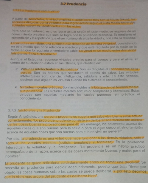 3.7 Prudencia
3.7 4 1 a Prudencia como virtud
A partir de Anistóteles, la virtud empieza a identificarse más con el hábito (éksis), las
acciones dirigidas por la voluntad para lograr actuar según el justo medio entre dos
actitudes extremas, identificadas con los vicios
Pero para ser virtuoso, esto es lograr actuar según el justo medio, se requiere de un
conocimiento práctico que solo se logra con la prudencia (frónesis). Es mediante el
aprendizaje y la repetición que el ser humano alcanza la virtud y, con esta, la felicidad.
La virtud es un hábito, una cualidad que depende de nuestra voluntad, consistiendo
en este medio que hace relación a nosotros y que está regulado por la razón en la
forma en que lo regularía el verdadero sabío. La virtud es un medio entre dos vicios
Aristóteles, Etica a Nicómaco.
Aunque el Estagirita reconoce virtudes propias para el cuerpo y para el alma, el
centro de su atención estará en las últimas, que clasifica en:
Virtudes intelectuales o dianoéticas: Son las dirigidas al conocimiento de la
verdad. Son los hábitos que satisfacen el apetito de saber. Las vírtudes
intelectuales son: ciencia, inteligencia, sabiduría y arte. En este sentido,
decimos que alguien es virtuoso cuando ha cultivado el conocimiento.
Virtudes morales o éticas: Son las dirigidas a la búsqueda del término medio.
a la prudencia. Las virtudes morales son: valor, templanza y liberalidad. Estas
virtudes son aquellas mediante las cuales ponemos en práctica el
conocimiento.
3.7.2 Aristóteles y la Prudencia
Según Aristóteles, una persona prudente es aquella que sabe vivir bien y sabe actuar
correctamente: 'Lo propio del prudente consiste en deliberar acertadamente acerca
de las cosas buenas y provechosas para él; sin embargo, no solamente acerca de
aquellas cosas que son buenas para la salud o para el vigor corporal, sino también
acerca de aquellas cosas que son buenas para el bien vivir en general".
Por ello, la prudencia es una virtud que hace funcionar a las demás virtudes, sobre
todo a las virtudes morales (justicia, templanza y fortaleza). En la prudencia
interactúan la voluntad y la inteligencia. 'La prudencia es un hábito práctico
acompañado de la razón, acerca de las cosas moralmente buenas y malas para el
hombre".
El prudente es quien reflexiona cuidadosamente antes de tomar una decisión. Se
necesita de prudencia para decidir adecuadamente, puesto que ésta "tiene por
objeto las cosas humanas sobre las cuales se puede deliberar. Y por esto decimos
que la obra más propia del prudente es deliberar bien".