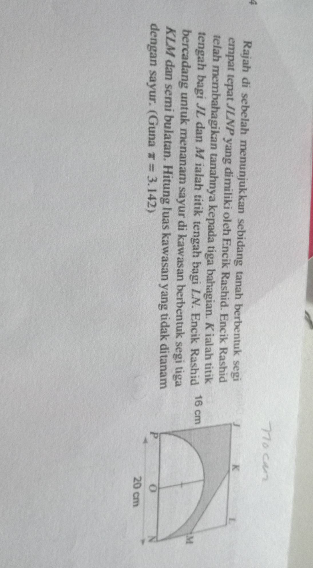 Rajah di sebelah menunjukkan sebidang tanah berbentuk segi 
empat tepat JLNP yang dimiliki oleh Encik Rashid. Encik Rashid 
telah membahagikan tanahnya kepada tiga bahagian. K ialah titik 
tengah bagi JL dan M ialah titik tengah bagi LN. Encik Rashid 
bercadang untuk menanam sayur di kawasan berbentuk segi tiga
KLM dan semi bulatan. Hitung luas kawasan yang tidak ditanam 
dengan sayur. (Guna π =3.142)