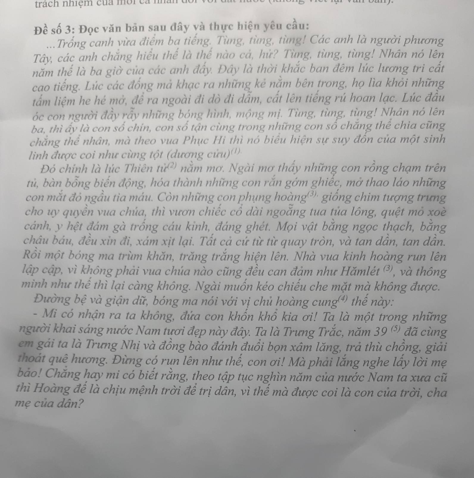 trach nhiệm của môi ca
Đề số 3: Đọc văn bản sau đây và thực hiện yêu cầu:
...Trống canh vừa điệm ba tiếng. Tùng, tùng, tùng! Các anh là người phương
Tây, các anh chẳng hiểu thế là thế nào cả, hử? Tùng, tùng, tùng! Nhân nó lên
năm thế là ba giờ của các anh đấy. Đây là thời khắc ban đêm lúc lương tri cất
cao tiếng. Lúc các đống mả khạc ra những kẻ nằm bên trong, họ lìa khỏi những
lấm liệm he hé mở, để ra ngoài đi dò đi dẫm, cất lên tiếng rú hoan lạc. Lúc đầu
óc con người đầy rẫy những bóng hình, mộng mị. Tùng, tùng, tùng! Nhân nó lên
ba, thì ấy là con số chín, con số tận cùng trong những con số chăng thể chia cũng
chắng thể nhân, mà theo vua Phục Hi thì nó biểu hiện sự suy đồn của một sinh
linh được coi như cùng tột (dương cứu)''
Đó chính là lúc Thiên tử²) nằm mơ. Ngài mơ thấy những con rồng chạm trên
tủ, bàn bỗng biến động, hóa thành những con rắn gớm ghiếc, mở thao láo những
con mắt đỏ ngầu tia máu. Còn những con phụng hoàng³' giống chim tượng trưng
cho uy quyền vua chúa, thì vươn chiếc cổ dài ngoẵng tua tủa lông, quệt mỏ xoè
cánh, y hệt đám gà trống cáu kinh, đáng ghét. Mọi vật bằng ngọc thạch, bằng
châu báu, đều xỉn đi, xám xịt lại. Tất cả cứ từ từ quay tròn, và tan dân, tan dân.
Rồi một bóng ma trùm khăn, trăng trắng hiện lên. Nhà vua kinh hoàng run lên
lập cập, vì không phải vua chúa nào cũng đều can đảm như Hămlét ³, và thông
minh như thế thì lại càng không. Ngài muốn kéo chiếu che mặt mà không được.
Đường bệ và giận dữ, bóng ma nói với vị chủ hoàng cung⁴) thế này:
- Mi có nhận ra ta không, đứa con khốn khổ kia ơi! Ta là một trong những
người khai sáng nước Nam tươi đẹp này đây. Ta là Trưng Trắc, năm . 20/5 đã cùng
em gái ta là Trưng Nhị và đồng bào đánh đuổi bọn xâm lăng, trả thù chồng, giải
thoát quê hương. Đừng có run lên như thế, con ơi! Mà phải lắng nghe lấy lời mẹ
bảo! Chăng hay mi có biết rằng, theo tập tục nghìn năm của nước Nam ta xưa cũ
thì Hoàng đế là chịu mệnh trời để trị dân, vì thế mà được coi là con của trời, cha
mẹ của dân?