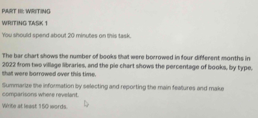 PART III: WRITING 
WRITING TASK 1 
You should spend about 20 minutes on this task. 
The bar chart shows the number of books that were borrowed in four different months in
2022 from two village libraries, and the pie chart shows the percentage of books, by type, 
that were borrowed over this time. 
Summarize the information by selecting and reporting the main features and make 
comparisons where revelant. 
Write at least 150 words.