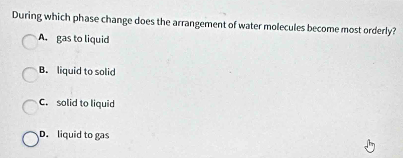 During which phase change does the arrangement of water molecules become most orderly?
A. gas to liquid
B. liquid to solid
C. solid to liquid
D. liquid to gas