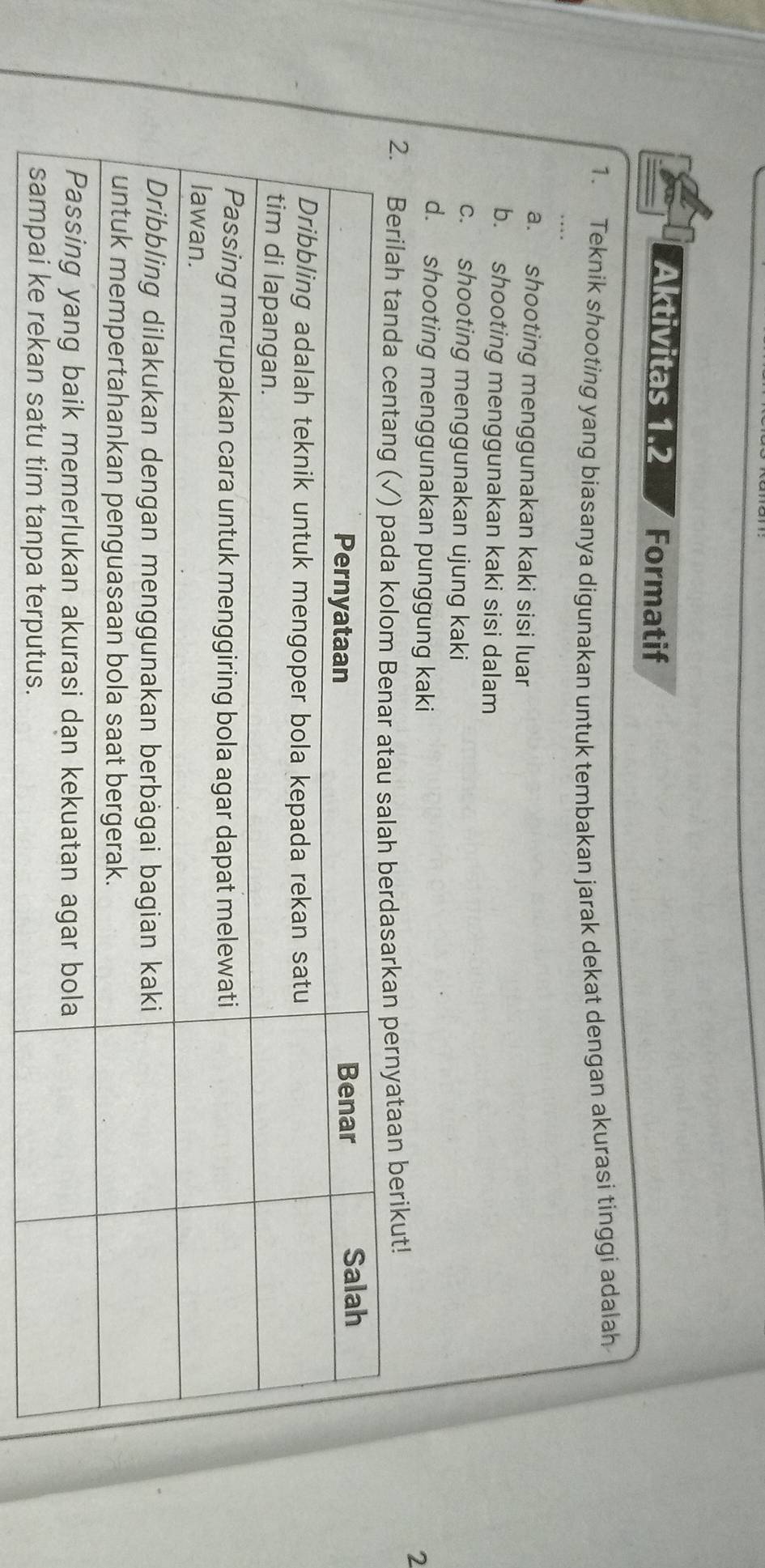 Aktivitas 1.2 Formatif
1. Teknik shooting yang biasanya digunakan untuk tembakan jarak dekat dengan akurasi tinggi adalah
a. shooting menggunakan kaki sisi luar
b. shooting menggunakan kaki sisi dalam
c. shooting menggunakan ujung kaki
d. shooting menggunakan punggung kaki
2
2. Berilah tanda pernyataan berikut!