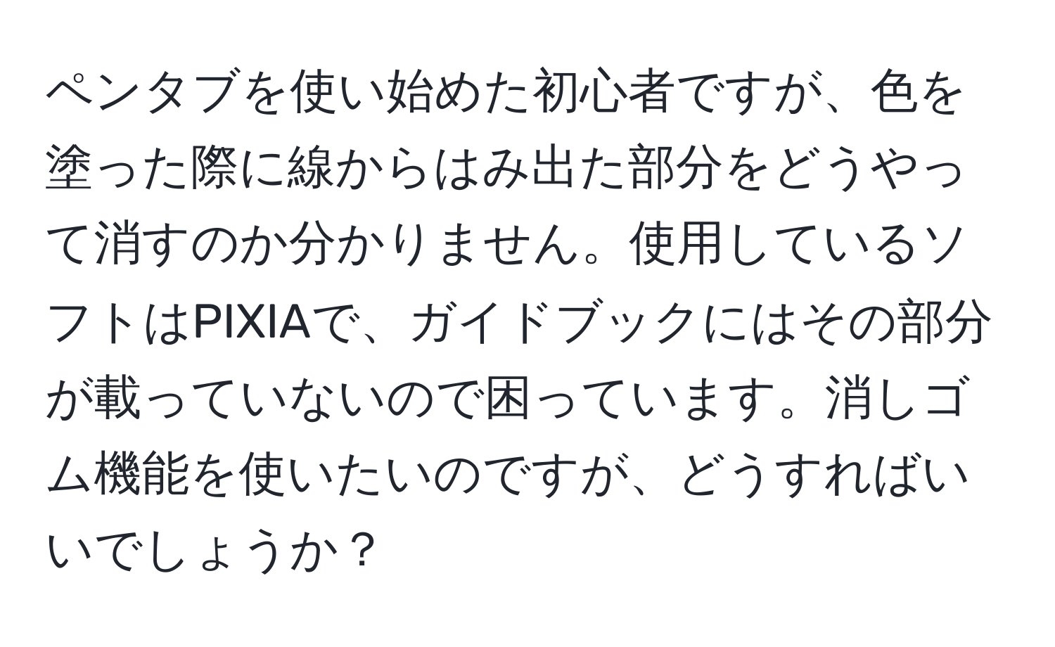 ペンタブを使い始めた初心者ですが、色を塗った際に線からはみ出た部分をどうやって消すのか分かりません。使用しているソフトはPIXIAで、ガイドブックにはその部分が載っていないので困っています。消しゴム機能を使いたいのですが、どうすればいいでしょうか？