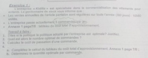 L'entreprise «Kidifiz » est spécialisée dans la commercialisation des vêtements pour 
enfants. Le gestionnaire de stock vous informe que : 
Les ventes annuelles de l'article pantalon sont régulières sur toute l'année (360 jours) : 10560
unilés. 
L'entreprise passe actuellement 5 commandes par an 
Annexe 1 page7/8 : tableau du coût total d'approvisionnement. 
Travail à faire : 
1. Dites si la politique la politique adopté par l'entreprise est optimale? Justifiez. 
2. Quel est alors le nombre optimal de commandes ? 
3. Calculez le coût de passation d'une commande. 
4. 
a. Complétez le calcul du tableau du coût total d'approvisionnement. Annexe 1 page 7/B ; 
b. Déterminez la quantité optimale par commande.