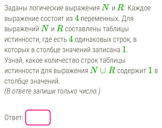 Заданы логические выражения Ν и К. Κаждое 
выражение состоит из 4переменных. Для 
выражений Ν и Ксоставлены таблицы 
истинности, где есть 4 одинаковых строк, в 
которых в столбце значений залисана 1. 
Узнай, какое количество строк таблицы 
истинносΤи для выражения N∪ R содержит1в 
столбце значений. 
(В ответе залиши только число.) 
Otbet: □ .