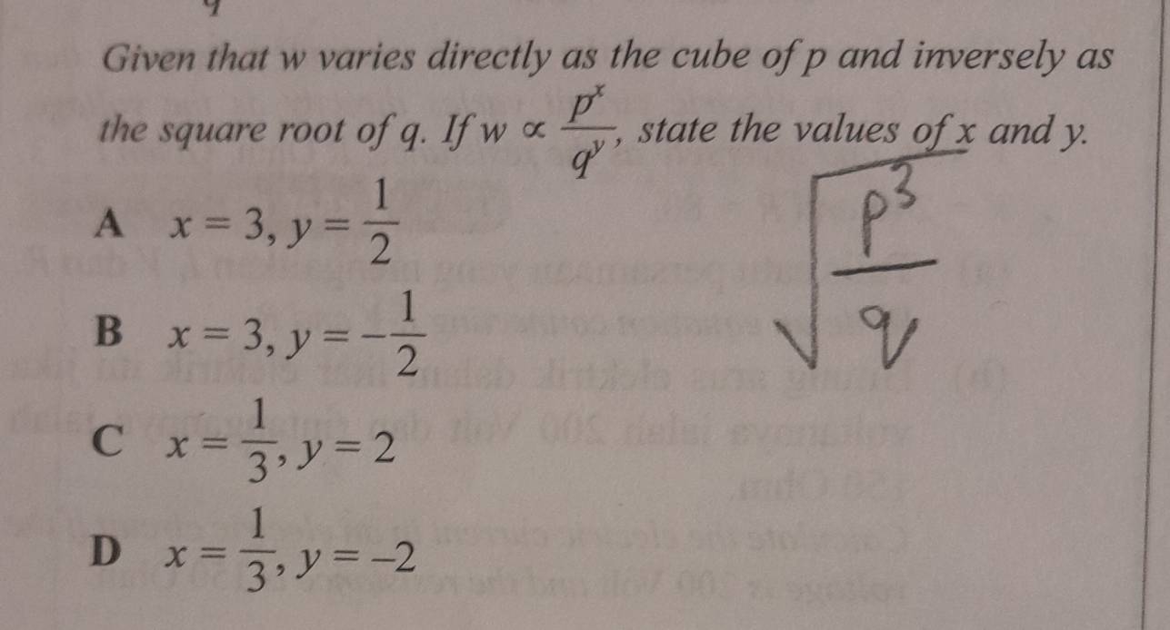 Given that w varies directly as the cube of p and inversely as
the square root of q. If walpha  p^x/q^y  , state the values of x and y.
A x=3, y= 1/2 
B x=3, y=- 1/2 
C x= 1/3 , y=2
D x= 1/3 , y=-2