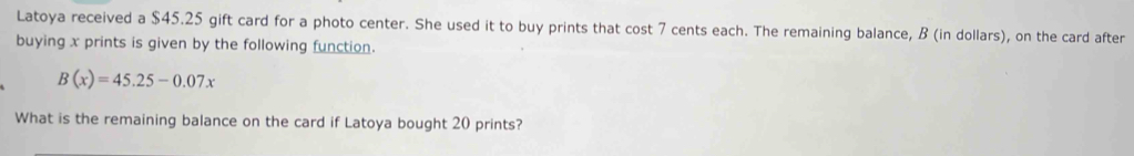 Latoya received a $45.25 gift card for a photo center. She used it to buy prints that cost 7 cents each. The remaining balance, B (in dollars), on the card after 
buying x prints is given by the following function.
B(x)=45.25-0.07x
What is the remaining balance on the card if Latoya bought 20 prints?