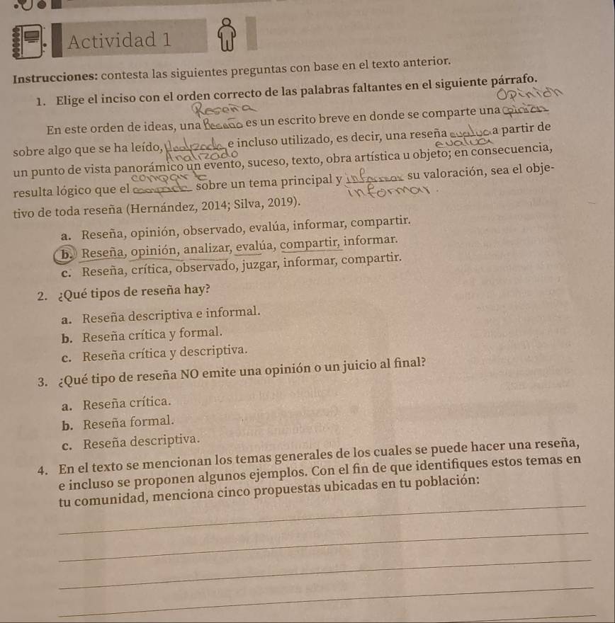 Actividad 1
Instrucciones: contesta las siguientes preguntas con base en el texto anterior.
1. Elige el inciso con el orden correcto de las palabras faltantes en el siguiente párrafo.
En este orden de ideas, una Bece É es un escrito breve en donde se comparte una (
sobre algo que se ha leído, e incluso utilizado, es decir, una reseña eoploo a partir de
un punto de vista panorámico un evento, suceso, texto, obra artística u objeto; en consecuencia,
resulta lógico que el sobre un tema principal y su valoración, sea el obje-
tivo de toda reseña (Hernández, 2014; Silva, 2019).
a. Reseña, opinión, observado, evalúa, informar, compartir.
b. Reseña, opinión, analizar, evalúa, compartir, informar.
c. Reseña, crítica, observado, juzgar, informar, compartir.
2. ¿Qué tipos de reseña hay?
a. Reseña descriptiva e informal.
b. Reseña crítica y formal.
c. Reseña crítica y descriptiva.
3. ¿Qué tipo de reseña NO emite una opinión o un juicio al final?
a. Reseña crítica.
b. Reseña formal.
c. Reseña descriptiva.
4. En el texto se mencionan los temas generales de los cuales se puede hacer una reseña,
e incluso se proponen algunos ejemplos. Con el fin de que identifiques estos temas en
_
tu comunidad, menciona cinco propuestas ubicadas en tu población:
_
_
_
_