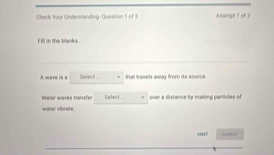 Check Your Understanding- Question 1 of 3 Altempt 1 of 2 
Fill in the blanks. 
A wave is a Select ... that travels away from its source. 
Water waves transfer Select ... over a distance by making particles of 
water vibrate. 
HINT SUBMIT