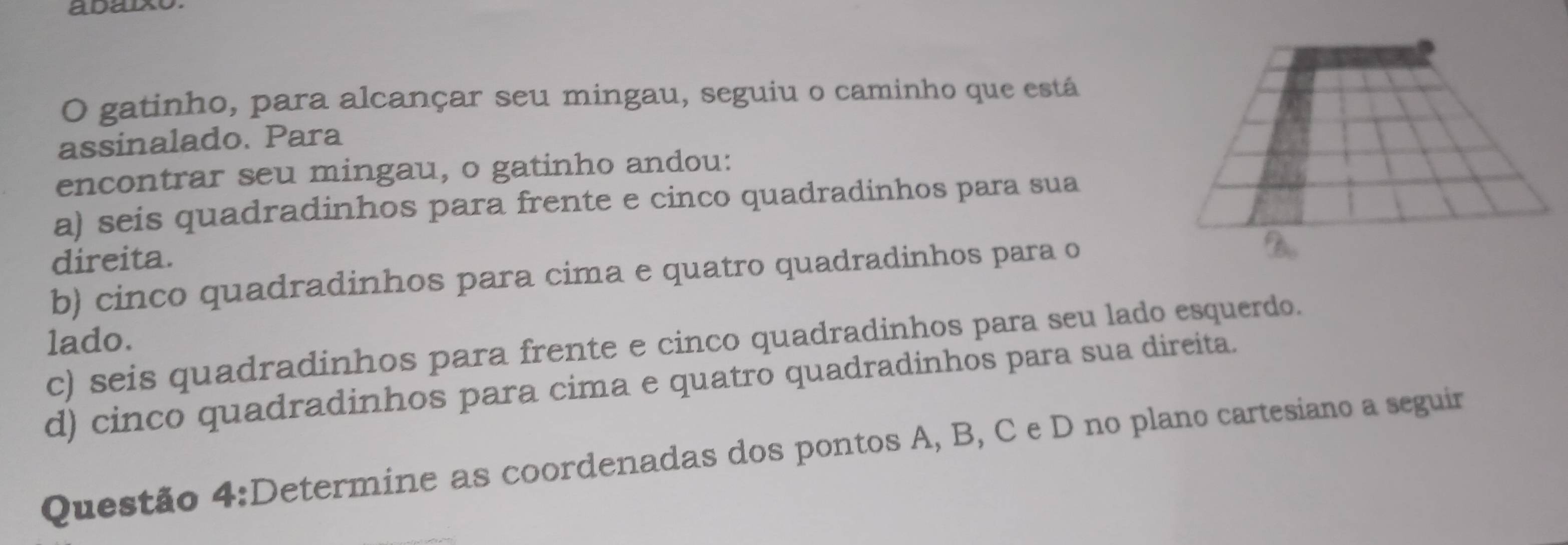 adaixo
O gatinho, para alcançar seu mingau, seguiu o caminho que está
assinalado. Para
encontrar seu mingau, o gatinho andou:
a) seis quadradinhos para frente e cinco quadradinhos para sua
direita.
b) cinco quadradinhos para cima e quatro quadradinhos para o
lado.
c) seis quadradinhos para frente e cinco quadradinhos para seu lado esquerdo.
d) cinco quadradinhos para cima e quatro quadradinhos para sua direita.
Questão 4:Determine as coordenadas dos pontos A, B, C e D no plano cartesiano a seguir