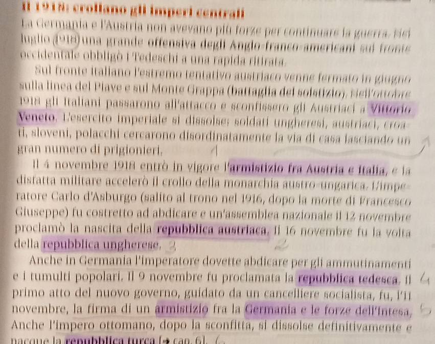 1 1918: crollamo gll imperi centralí
La Germania e l'Austria non avevano piu forze per continuare la guerra, sic
luglio (918) una grande offensiva degli Anglo-franço-americani sui fronte 
occidentale obbligò i Tedeschi a una rapida ritirata.
Sul fronte italiano l'estremo tentativo austriaco venne fermato i  giugno
sulla linea del Plave e sul Monte Grappa (battaglia del soístizio), sei oo br
1918 gli Italiani passarono all'attacco e sconfissero gli Austriaci a Vittório
Veneto, L esercito  im periale si dissolse: soldati    h  re i a  t i   c 
ti, sloveni, polacchi cercarono disordinatamente la via di casa lasciando    n
gran numero di prigionieri.
Il 4 novembre 1918 entrò in vigore l'armistizio fra Austria e Italia, e la
distatta militare accelerò il crollo della monarchia austro-ungarica. Himpe-
ratore Carlo d'Asburgo (salito al trono nel 1916, dopo la morte di Francesco
Giuseppe) fu costretto ad abdicare e un'assemblea nazionale il 12 novembre
prociamò la nascita della repubblica austriaca. Il 16 novembre fu la voita
della repubblica ungherese.
Anche in Germania l'imperatore dovette abdicare per gli ammutinamenti
e i tumulti popolari. Il 9 novembre fu proclamata la repubblica tedesca. Il
primo atto del nuovo governo, guidato  da un cancelliere socialista, f   i   
novembre, la firma di un armistizió fra la Germania e le forze dell'íntesa,
Anche l'impero ottomano, dopo la sconfitta, si dissolse definitivamente e
nacque la renubblica turca (→ can. 6).(