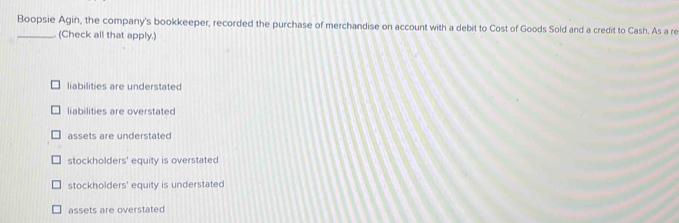 Boopsie Agin, the company's bookkeeper, recorded the purchase of merchandise on account with a debit to Cost of Goods Sold and a credit to Cash. As a re
_. (Check all that apply.)
liabilities are understated
liabilities are overstated
assets are understated
stockholders' equity is overstated
stockholders' equity is understated
assets are overstated